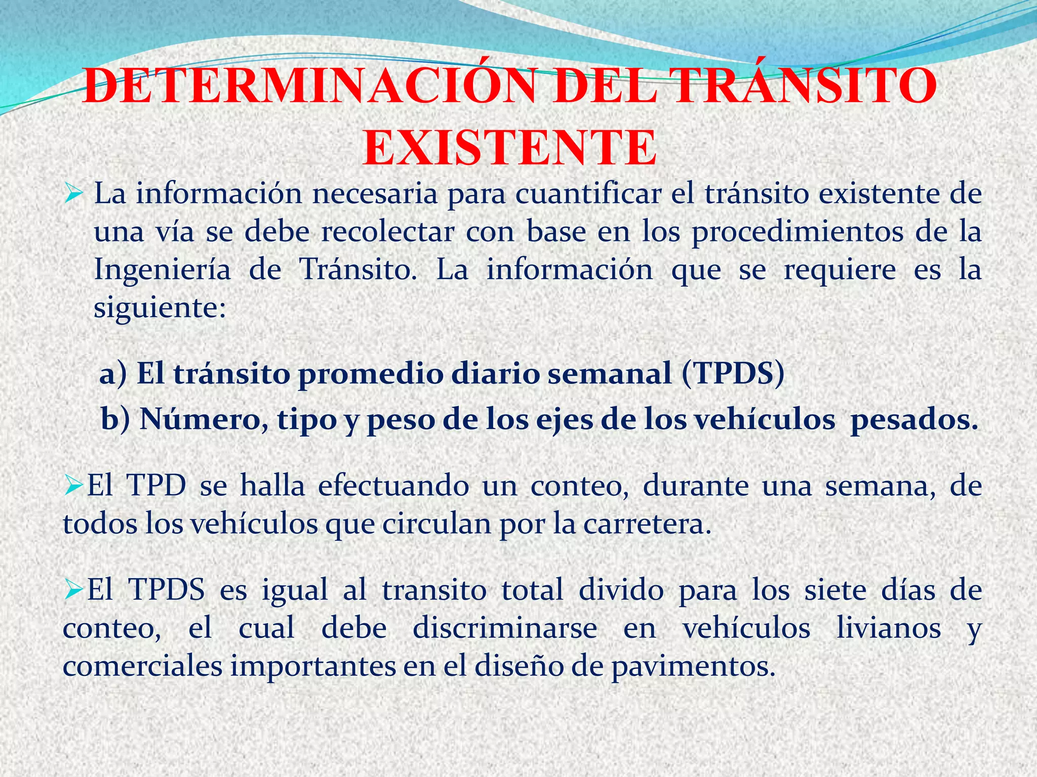 DETERMINACIÓN DEL TRÁNSITO
         EXISTENTE
 La información necesaria para cuantificar el tránsito existente de
  una vía se debe recolectar con base en los procedimientos de la
  Ingeniería de Tránsito. La información que se requiere es la
  siguiente:

  a) El tránsito promedio diario semanal (TPDS)
  b) Número, tipo y peso de los ejes de los vehículos pesados.

El TPD se halla efectuando un conteo, durante una semana, de
todos los vehículos que circulan por la carretera.

El TPDS es igual al transito total divido para los siete días de
conteo, el cual debe discriminarse en vehículos livianos y
comerciales importantes en el diseño de pavimentos.
 