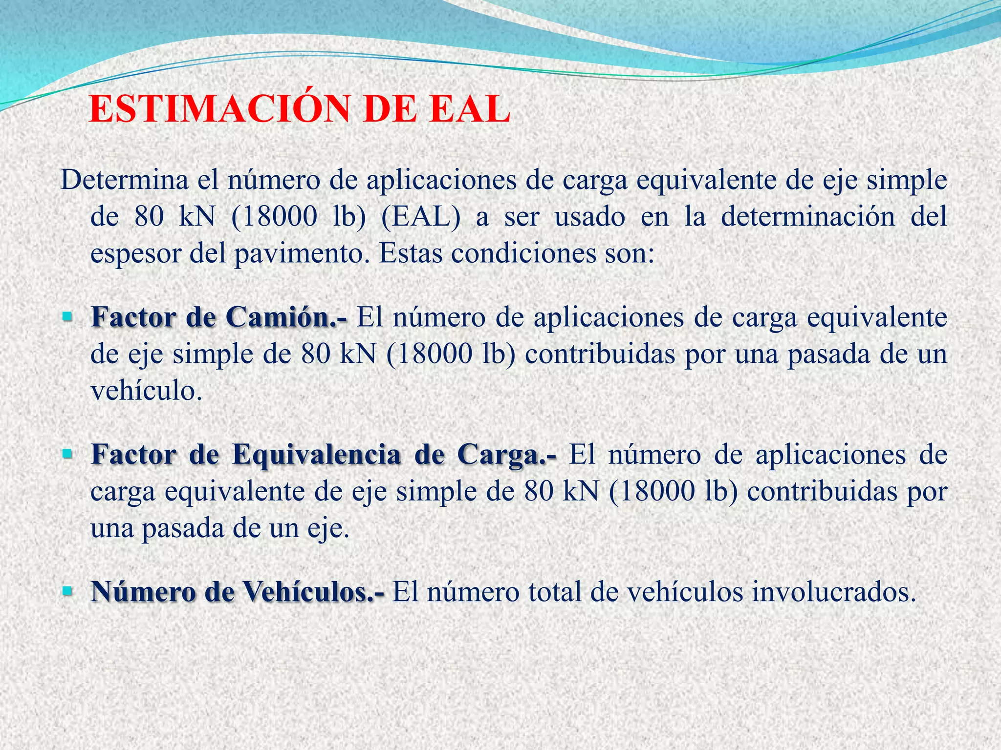 ESTIMACIÓN DE EAL
Determina el número de aplicaciones de carga equivalente de eje simple
  de 80 kN (18000 lb) (EAL) a ser usado en la determinación del
  espesor del pavimento. Estas condiciones son:

 Factor de Camión.- El número de aplicaciones de carga equivalente
  de eje simple de 80 kN (18000 lb) contribuidas por una pasada de un
  vehículo.

 Factor de Equivalencia de Carga.- El número de aplicaciones de
  carga equivalente de eje simple de 80 kN (18000 lb) contribuidas por
  una pasada de un eje.

 Número de Vehículos.- El número total de vehículos involucrados.
 