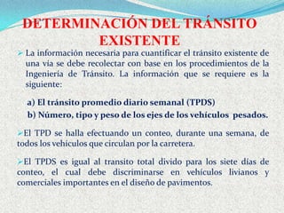 DETERMINACIÓN DEL TRÁNSITO
         EXISTENTE
 La información necesaria para cuantificar el tránsito existente de
  una vía se debe recolectar con base en los procedimientos de la
  Ingeniería de Tránsito. La información que se requiere es la
  siguiente:

  a) El tránsito promedio diario semanal (TPDS)
  b) Número, tipo y peso de los ejes de los vehículos pesados.

El TPD se halla efectuando un conteo, durante una semana, de
todos los vehículos que circulan por la carretera.

El TPDS es igual al transito total divido para los siete días de
conteo, el cual debe discriminarse en vehículos livianos y
comerciales importantes en el diseño de pavimentos.
 