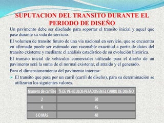 SUPUTACION DEL TRANSITO DURANTE EL
           PERIODO DE DISEÑO
Un pavimento debe ser diseñado para soportar el transito inicial y aquel que
pase durante su vida de servicio.
El volumen de transito futuro de una vía nacional en servicio, que se encuentra
en afirmado puede ser estimado con razonable exactitud a partir de datos del
transito existente y mediante el análisis estadístico de su evolución histórica.
El transito inicial de vehículos comerciales utilizado para el diseño de un
pavimento será la suma de el normal existente, el atraído y el generado.
Para el dimensionamiento del pavimento interesa:
 El transito que pasa por un carril (carril de diseño), para su determinación se
   utilizaran los siguientes valores.
 