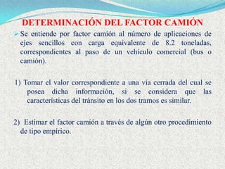 DETERMINACIÓN DEL FACTOR CAMIÓN
 Se entiende por factor camión al número de aplicaciones de
  ejes sencillos con carga equivalente de 8.2 toneladas,
  correspondientes al paso de un vehículo comercial (bus o
  camión).

1) Tomar el valor correspondiente a una vía cerrada del cual se
    posea dicha información, si se considera que las
    características del tránsito en los dos tramos es similar.

2) Estimar el factor camión a través de algún otro procedimiento
  de tipo empírico.
 