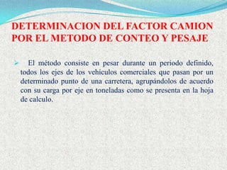 DETERMINACION DEL FACTOR CAMION
POR EL METODO DE CONTEO Y PESAJE

     El método consiste en pesar durante un periodo definido,
    todos los ejes de los vehículos comerciales que pasan por un
    determinado punto de una carretera, agrupándolos de acuerdo
    con su carga por eje en toneladas como se presenta en la hoja
    de calculo.
 