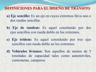 DEFINICIONES PARA EL DISEÑO DE TRÁNSITO

a) Eje sencillo: Es un eje en cuyos extremos lleva uno o
   dos ruedas sencillas.
b) Eje de tandem: Es aquel constituido por dos
  ejes sencillos con rueda doble en los extremos.
c) Eje tridem: Es aquel constituido por tres ejes
   sencillos con rueda doble en los extremos.
d) Vehículos livianos: Son aquellos de menos de 5
   toneladas de capacidad tales como automóviles,
   camionetas, camperos.
 