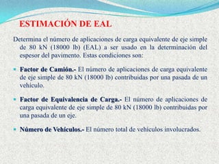 ESTIMACIÓN DE EAL
Determina el número de aplicaciones de carga equivalente de eje simple
  de 80 kN (18000 lb) (EAL) a ser usado en la determinación del
  espesor del pavimento. Estas condiciones son:

 Factor de Camión.- El número de aplicaciones de carga equivalente
  de eje simple de 80 kN (18000 lb) contribuidas por una pasada de un
  vehículo.

 Factor de Equivalencia de Carga.- El número de aplicaciones de
  carga equivalente de eje simple de 80 kN (18000 lb) contribuidas por
  una pasada de un eje.

 Número de Vehículos.- El número total de vehículos involucrados.
 