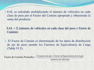 EAL es calculado multiplicando el número de vehículos en cada
  clase de peso por el Factor del Camión apropiado y obteniendo la
  suma del producto:

  EAL = Σ (número de vehículos en cada clase del peso x Factor de
  Camión)

 El Factor de Camión es determinado de los datos de distribución
  de eje de peso usando los Factores de Equivalencia de Carga
  (Tabla VI.3).

Factor de Camión Promedio =
 