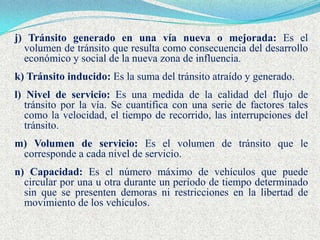 j) Tránsito generado en una vía nueva o mejorada: Es el
  volumen de tránsito que resulta como consecuencia del desarrollo
  económico y social de la nueva zona de influencia.
k) Tránsito inducido: Es la suma del tránsito atraído y generado.
l) Nivel de servicio: Es una medida de la calidad del flujo de
   tránsito por la vía. Se cuantifica con una serie de factores tales
   como la velocidad, el tiempo de recorrido, las interrupciones del
   tránsito.
m) Volumen de servicio: Es el volumen de tránsito que le
 corresponde a cada nivel de servicio.
n) Capacidad: Es el número máximo de vehículos que puede
  circular por una u otra durante un período de tiempo determinado
  sin que se presenten demoras ni restricciones en la libertad de
  movimiento de los vehículos.
 
