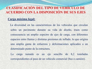 CLASIFICACIÓN DEL TIPO DE VEHÍCULO DE
ACUERDO CON LA DISPOSICIÓN DE SUS EJES
 Carga máxima legal:
  La diversidad en las características de los vehículos que circulan
  sobre un pavimento durante su vida de diseño, traen como
  consecuencia un amplio espectro de ejes de carga, con diferentes
  espacios entre llantas y distintas presiones de inflado, lo que origina
  una amplia gama de esfuerzos y deformaciones aplicados a un
  determinado punto de la estructura.
  La   carga   tomada    es   un   eje   sencillo   de   8,2   toneladas
  correspondientes al paso de un vehículo comercial (bus o camión).
 