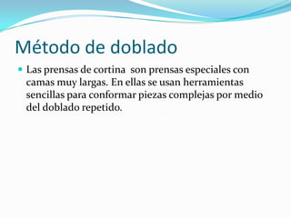 Método de doblado
 Las prensas de cortina son prensas especiales con
 camas muy largas. En ellas se usan herramientas
 sencillas para conformar piezas complejas por medio
 del doblado repetido.
 