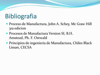 Bibliografia
 Proceso de Manufactura, John A. Schey, Mc Graw Hill
  3ra edicion
 Procesos de Manufactura Version SI, B.H.
  Amstead, Ph. F. Ostwald
 Principios de ingenieria de Manufactura, Chiles Black
  Lissan, CECSA
 