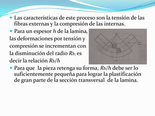  Las características de este proceso son la tensión de las
  fibras externas y la compresión de las internas.
 Para un espesor h de la lamina,
las deformaciones por tensión y
compresión se incrementan con
la disminución del radio Rb; es
decir la relación Rb/h
 Para que la pieza retenga su forma, Rb/h debe ser lo
  suficientemente pequeña para lograr la plastificación
  de gran parte de la sección transversal de la lamina.
 