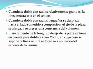  Cuando se dobla con radios relativamente grandes, la
  línea neutra esta en el centro.
 Cuando se dobla con radios pequeños se desplaza
  hacia el lado sometido a compresión, el eje de la pieza
  se alarga, y se preserva la constancia del volumen.
 El incremento de la longitud de eje de la pieza se toma
  en cuenta para dobleces con Rb<2h, en cuyo caso se
  supone la línea neutra se localiza a un tercio del
  espesor de la lamina.
 
