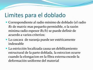 Limites para el doblado
 Correspondiente al radio mínimo de doblado (el radio
  Rb de matriz mas pequeño permisible, o la razón
  mínima radio espesor Rb/h) se puede definir de
  acuerdo a varios criterios:
 La cascara de naranja puede ser estéticamente
  indeseable
 La estricción localizada causa un debilitamiento
  estructural de la parte doblada, la estrccion ocurre
  cuando la elongacion en la fibra externa excede la
  deformación uniforme del material
 