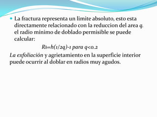  La fractura representa un limite absoluto, esto esta
  directamente relacionado con la reduccion del area q.
  el radio mínimo de doblado permisible se puede
  calcular:
             Rb=h(1/2q)-1 para q<0.2
La exfoliación y agrietamiento en la superficie interior
puede ocurrir al doblar en radios muy agudos.
 