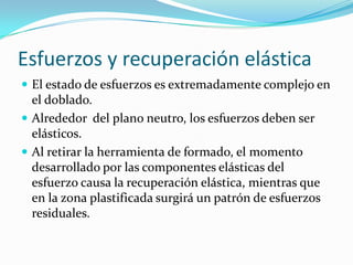 Esfuerzos y recuperación elástica
 El estado de esfuerzos es extremadamente complejo en
  el doblado.
 Alrededor del plano neutro, los esfuerzos deben ser
  elásticos.
 Al retirar la herramienta de formado, el momento
  desarrollado por las componentes elásticas del
  esfuerzo causa la recuperación elástica, mientras que
  en la zona plastificada surgirá un patrón de esfuerzos
  residuales.
 