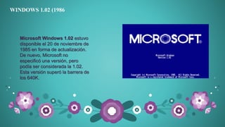 WINDOWS 1.02 (1986
Microsoft Windows 1.02 estuvo
disponible el 20 de noviembre de
1985 en forma de actualización.
De nuevo, Microsoft no
especificó una versión, pero
podía ser considerada la 1.02.
Esta versión superó la barrera de
los 640K.
 
