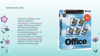 WINDOWS 95 (1995).
Sustituyó a MS-DOS como
sistema operativo y
a Windows 3.x como entorno
gráfico. Se encuadra dentro
de la familia de sistemas
operativos de Microsoft
denominada Windows 9x. En
la versión OSR2 (OEM
Service Release 2)1 incorporó
el sistema de archivos FAT32,
además del primer indicio del
entonces novedoso USB.
 