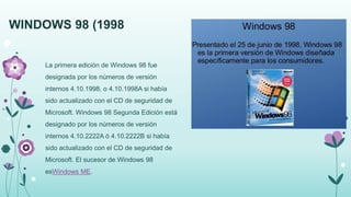 WINDOWS 98 (1998
La primera edición de Windows 98 fue
designada por los números de versión
internos 4.10.1998, o 4.10.1998A si había
sido actualizado con el CD de seguridad de
Microsoft. Windows 98 Segunda Edición está
designado por los números de versión
internos 4.10.2222A ó 4.10.2222B si había
sido actualizado con el CD de seguridad de
Microsoft. El sucesor de Windows 98
esWindows ME.
 