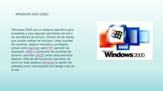 WINDOWS 2000 (2000)
•Windows 2000 era un sistema operativo para
empresas y para ejecutar servidores de red o
los servidores de archivo. Dentro de las tareas
que puede realizar se incluyen: crear cuentas
de usuarios, asignar recursos y privilegios,
actuar como servidor web,FTP, servidor de
impresión, DNS o resolución de nombres de
dominio, servidor DHCP, entre otros servicios
básicos. Otra de las funciones que tiene, es
como en todo sistema Windows la opción de
utilizarlo como una estación de trabajo más de
la red.
 