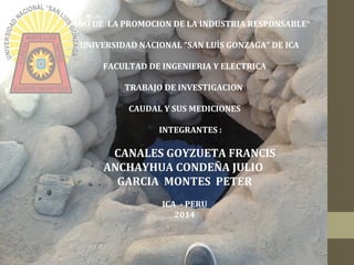 “AÑO DE LA PROMOCION DE LA INDUSTRIA RESPONSABLE°
UNIVERSIDAD NACIONAL “SAN LUÍS GONZAGA” DE ICA
FACULTAD DE INGENIERIA Y ELECTRICA
TRABAJO DE INVESTIGACION
CAUDAL Y SUS MEDICIONES
INTEGRANTES :
CANALES GOYZUETA FRANCIS
ANCHAYHUA CONDEÑA JULIO
GARCIA MONTES PETER
ICA - PERU
2014
 