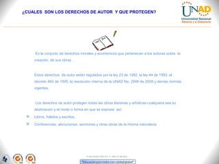 ¿CUALES SON LOS DERECHOS DE AUTOR Y QUE PROTEGEN?




     Es le conjunto de derechos morales y económicos que pertenecen a los autores sobre la
     creación de sus obras .



     Estos derechos de autor están regulados por la ley 23 de 1982, la ley 44 de 1993, el
     decreto 460 de 1995, la resolución interna de la UNAD No. 2946 de 2009 y demás normas
     vigentes.



     Los derechos de autor protegen todas las obras literarias y artísticas cualquiera sea su
     destinación y el modo o forma en que se exprese así:
    Libros, folletos y escritos.
    Conferencias, alocuciones, sermones y otras obras de la misma naturaleza




                                    FI-GQ-GCMU-004-015 V. 000-27-08-2011
 