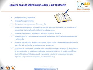 ¿CUALES SON LOS DERECHOS DE AUTOR Y QUE PROTEGEN?




    Obras musicales y dramáticas.
    Coreografías y pantomimas.
    Composiciones musicales con letra o sin ella.
    Obras cinematográficas a las cuales se asimilan las obras expresadas por procedimiento
     semejante a la cinematografía, inclusive los video gramas.
    Obras de dibujo, pintura, arquitectura, escultura, grabado, litografía
    Obras fotográficas a las cuales se asimilan las expresadas por procedimientos semejantes
     a la fotografía.
    Obras de arte aplicadas, ilustraciones, mapas, planos, guías y obras plásticas relativas a la
     geografía, a la topografía, al arquitectura o a las ciencias.
    Programas de computador, bases de datos (siempre que haya originalidad en la disposición
     de sus contenidos ) y creaciones multimedia ( sus contenidos y en fin toda producción del
     dominio literario o artístico que pueda reproducirse o definirse por cualquier forma de
     impresión o reproducción fonográfica, radiotelefónica etc.)




                                       FI-GQ-GCMU-004-015 V. 000-27-08-2011
 
