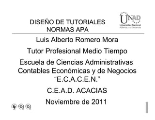 DISEÑO DE TUTORIALES
       NORMAS APA
     Luis Alberto Romero Mora
  Tutor Profesional Medio Tiempo
Escuela de Ciencias Administrativas
Contables Económicas y de Negocios
           “E.C.A.C.E.N.”
        C.E.A.D. ACACIAS
        Noviembre de 2011
 