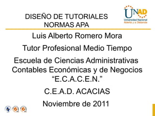 DISEÑO DE TUTORIALES
        NORMAS APA
     Luis Alberto Romero Mora
  Tutor Profesional Medio Tiempo
Escuela de Ciencias Administrativas
Contables Económicas y de Negocios
           “E.C.A.C.E.N.”
        C.E.A.D. ACACIAS
        Noviembre de 2011
 