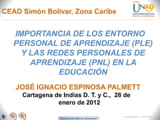 CEAD Simón Bolívar, Zona Caribe


   IMPORTANCIA DE LOS ENTORNO
   PERSONAL DE APRENDIZAJE (PLE)
     Y LAS REDES PERSONALES DE
       APRENDIZAJE (PNL) EN LA
             EDUCACIÓN
   JOSÉ IGNACIO ESPINOSA PALMETT
     Cartagena de Indias D. T. y C., 28 de
                enero de 2012

                                                             FI-GQ-GCMU-004-015 V. 000-27-08-2011
                 “Educación para todos con calidad global”
 