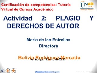 Certificación de competencias: Tutoría
Virtual de Cursos Académico

 Actividad 2: PLAGIO                                                 Y
  DERECHOS DE AUTOR

             María de las Estrellas
                   Directora

         Bolivia Rodríguez 2013
              Valledupar, Enero de Mercado


                                         FI-GQ-GCMU-004-015 V. 000-27-08-2011
 