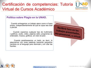 Certificación de competencias: Tutoría
Virtual de Cursos Académico
  Política sobre Plagio en la UNAD.

     Cuando entregamos un trabajo ajeno como si fuera
    propio, independientemente de que la copia sea total
    o parcial.

        Cuando copiamos cualquier tipo de multimedia
    ( gráficos, audio, vídeo, páginas web), programas de
    ordenador, música, gráficos, sin citar al autor.

         Cuando parafraseamos un texto, es decir, lo
    plasmamos con otras palabras haciendo pequeños
    cambios en el lenguaje para disimular y sin citar las
    fuentes.




                                                            FI-GQ-GCMU-004-015 V. 000-27-08-2011
 
