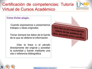 Certificación de competencias: Tutoría
Virtual de Cursos Académico
  Cómo Evitar plagio.

     Cuando expresamos o presentamos
    trabajos o ideas originales.

    Tomar siempre los datos de la fuente
    de la que se obtiene la información.

           Citar la frase o el párrafo
    directamente del original y acreditar
    la autoridad y fuente mediante una
    cita o referencia bibliográfica




                                            FI-GQ-GCMU-004-015 V. 000-27-08-2011
 