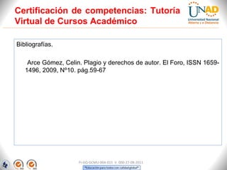 Certificación de competencias: Tutoría
Virtual de Cursos Académico

Bibliografías.

    Arce Gómez, Celin. Plagio y derechos de autor. El Foro, ISSN 1659-
   1496, 2009, Nº10. pág.59-67




                     FI-GQ-GCMU-004-015 V. 000-27-08-2011
 