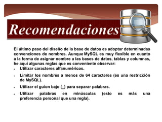 El último paso del diseño de la base de datos es adoptar determinadas
convenciones de nombres. Aunque MySQL es muy flexible en cuanto
a la forma de asignar nombre a las bases de datos, tablas y columnas,
he aquí algunas reglas que es conveniente observar:
 Utilizar caracteres alfanuméricos.
 Limitar los nombres a menos de 64 caracteres (es una restricción
de MySQL).
 Utilizar el guion bajo (_) para separar palabras.
 Utilizar palabras en minúsculas (esto es más una
preferencia personal que una regla).
 