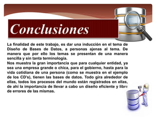 La finalidad de este trabajo, es dar una inducción en el tema de
Diseño de Bases de Datos, a personas ajenas al tema. De
manera que por ello los temas se presentan de una manera
sencilla y sin tanta terminología.
Nos muestra la gran importancia que para cualquier entidad, ya
sea una empresa grande o chica, para el gobierno, hasta para la
vida cotidiana de una persona (como se muestra en el ejemplo
de los CD’s), tienen las bases de datos. Todo gira alrededor de
ellas, todos los procesos del mundo están registrados en ellas,
de ahí la importancia de llevar a cabo un diseño eficiente y libre
de errores de las mismas.
 