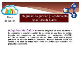 documentos y textos impresos en papel e indexados para su consulta.
Integridad de Datos: El término integridad de datos se refiere a
la corrección y complementación de los datos en una base de datos.
Cuando los contenidos se modifican con sentencias INSERT,
DELETE o UPDATE, la integridad de los datos almacenados puede
perderse de muchas maneras diferentes. Pueden añadirse datos no
válidos a la base de datos, tales como un pedido que especifica un
producto no existente.
 