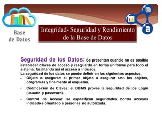 Seguridad de los Datos: Se presentan cuando no es posible
establecer claves de acceso y resguardo en forma uniforme para todo el
sistema, facilitando así el acceso a intrusos.
La seguridad de los datos se puede definir en los siguientes aspectos:
 Objeto a asegurar: el primer objeto a asegurar son los objetos,
programas y finalmente al esquema.
 Codificación de Claves: el DBMS provee la seguridad de los Login
(usuario y password).
 Control de Acceso: se especifican seguridades contra accesos
indicados orientado a personas no autorizada.
 