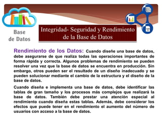 Rendimiento de los Datos: Cuando diseñe una base de datos,
debe asegurarse de que realiza todas las operaciones importantes de
forma rápida y correcta. Algunos problemas de rendimiento se pueden
resolver una vez que la base de datos se encuentra en producción. Sin
embargo, otros pueden ser el resultado de un diseño inadecuado y se
pueden solucionar mediante el cambio de la estructura y el diseño de la
base de datos.
Cuando diseña e implementa una base de datos, debe identificar las
tablas de gran tamaño y los procesos más complejos que realizará la
base de datos. También debe prestar una atención especial al
rendimiento cuando diseña estas tablas. Además, debe considerar los
efectos que puede tener en el rendimiento el aumento del número de
usuarios con acceso a la base de datos.
 