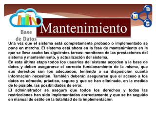 Una vez que el sistema está completamente probado o implementado se
pone en marcha. El sistema está ahora en la fase de mantenimiento en la
que se lleva acabo las siguientes tareas: monitoreo de las prestaciones del
sistema y mantenimiento, y actualización del sistema.
En esta última etapa todos los usuarios del sistema acceden a la base de
datos y deben asegurarse el correcto funcionamiento de la misma, que
sus derechos son los adecuados, teniendo a su disposición cuanta
información necesiten. También deberán asegurarse que el acceso a los
datos es cómodo, práctico, seguro y que se han eliminado, en la medida
de lo posible, las posibilidades de error.
El administrador se asegura que todos los derechos y todas las
restricciones han sido implementados correctamente y que se ha seguido
en manual de estilo en la totalidad de la implementación
 