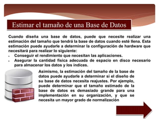 Cuando diseña una base de datos, puede que necesite realizar una
estimación del tamaño que tendrá la base de datos cuando esté llena. Esta
estimación puede ayudarle a determinar la configuración de hardware que
necesitará para realizar lo siguiente:
 Conseguir el rendimiento que necesitan las aplicaciones.
 Asegurar la cantidad física adecuada de espacio en disco necesario
para almacenar los datos y los índices.
Asimismo, la estimación del tamaño de la base de
datos puede ayudarle a determinar si el diseño de
su base de datos necesita reajustes. Por ejemplo,
puede determinar que el tamaño estimado de la
base de datos es demasiado grande para una
implementación en su organización, y que se
necesita un mayor grado de normalización
 
