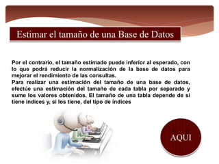 Por el contrario, el tamaño estimado puede inferior al esperado, con
lo que podrá reducir la normalización de la base de datos para
mejorar el rendimiento de las consultas.
Para realizar una estimación del tamaño de una base de datos,
efectúe una estimación del tamaño de cada tabla por separado y
sume los valores obtenidos. El tamaño de una tabla depende de si
tiene índices y, si los tiene, del tipo de índices
 