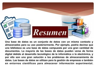 Una base de datos es un conjunto de datos con un mismo contexto y
almacenados para su uso posteriormente. Por ejemplo, podría decirse que
una biblioteca es una base de datos compuesta por una gran cantidad de
documentos. La mayoría de las bases de datos pueden verse de forma
digital debido al desarrollo tecnológico de la informática o la electrónica, y
por ello son una gran solución a los problemas de almacenamiento de
datos. Las bases de datos se utilizan para la gestión de empresas o también
en entornos científicos para almacenar información experimental.
 