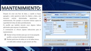 Después de crear una base de datos, y cuando se hayan
agregado y estén operativos todos los objetos y datos, será
necesario realizar determinadas operaciones de
mantenimiento. Por ejemplo es necesario realizar copias de
seguridad de la base de datos periódicamente.
Es posible que también necesite crear algunos índices
adicionales para mejorar el rendimiento.
A continuación se ofrecen algunas indicaciones para el
mantenimiento:
 Diseñar la base de datos para que sea lo mas pequeña
posible y excluya la información redundante.
 Diseñar particiones de tablas en vez de tablas únicas,
si la tabla debe contener un gran numero de filas.
 