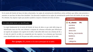 En la teoría del diseño de bases de datos relacionales, las reglas de normalización identifican ciertos atributos que deben estar presentes o
ausentes en una base de datos bien diseñada. Una discusión completa de las reglas de normalización queda fuera del ámbito de este tema.
No obstante, hay algunas reglas que pueden ayudarle a mejorar el diseño de la base de datos:
Una tabla debe tener un identificador:
La regla fundamental de la teoría del diseño de bases de datos es que cada tabla tenga un
identificador único de fila, una columna o conjunto de columnas utilizados para diferenciar
un registro de cualquier otro registro de la tabla. Cada tabla debe tener una columna de Id. y
el valor de cada Id. no debe ser compartido por dos registros. Las columnas que funcionan
como identificador único de fila para una tabla constituyen la clave principal de la tabla.
Por ejemplo, ID_cliente es la clave principal de la tabla.
 