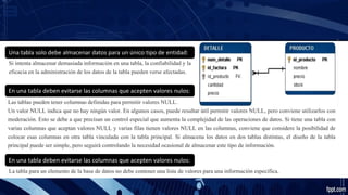 Una tabla solo debe almacenar datos para un único tipo de entidad:
Si intenta almacenar demasiada información en una tabla, la confiabilidad y la
eficacia en la administración de los datos de la tabla pueden verse afectadas.
En una tabla deben evitarse las columnas que acepten valores nulos:
Las tablas pueden tener columnas definidas para permitir valores NULL.
Un valor NULL indica que no hay ningún valor. En algunos casos, puede resultar útil permitir valores NULL, pero conviene utilizarlos con
moderación. Esto se debe a que precisan un control especial que aumenta la complejidad de las operaciones de datos. Si tiene una tabla con
varias columnas que aceptan valores NULL y varias filas tienen valores NULL en las columnas, conviene que considere la posibilidad de
colocar esas columnas en otra tabla vinculada con la tabla principal. Si almacena los datos en dos tablas distintas, el diseño de la tabla
principal puede ser simple, pero seguirá controlando la necesidad ocasional de almacenar este tipo de información.
En una tabla deben evitarse las columnas que acepten valores nulos:
La tabla para un elemento de la base de datos no debe contener una lista de valores para una información específica.
 