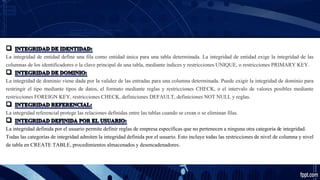 La integridad de entidad define una fila como entidad única para una tabla determinada. La integridad de entidad exige la integridad de las
columnas de los identificadores o la clave principal de una tabla, mediante índices y restricciones UNIQUE, o restricciones PRIMARY KEY.
La integridad de dominio viene dada por la validez de las entradas para una columna determinada. Puede exigir la integridad de dominio para
restringir el tipo mediante tipos de datos, el formato mediante reglas y restricciones CHECK, o el intervalo de valores posibles mediante
restricciones FOREIGN KEY, restricciones CHECK, definiciones DEFAULT, definiciones NOT NULL y reglas.
La integridad referencial protege las relaciones definidas entre las tablas cuando se crean o se eliminan filas.
La integridad definida por el usuario permite definir reglas de empresa específicas que no pertenecen a ninguna otra categoría de integridad.
Todas las categorías de integridad admiten la integridad definida por el usuario. Esto incluye todas las restricciones de nivel de columna y nivel
de tabla en CREATE TABLE, procedimientos almacenados y desencadenadores.
 
