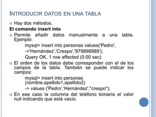 INTRODUCIR DATOS EN UNA TABLA
 Hay dos métodos.
El comando insert into
 Permite añadir datos manualmente a una tabla.
Ejemplo:
mysql> insert into personas values('Pedro',
->'Hernández','Crespo','979898989');
Query OK, 1 row affected (0.00 sec)
 El orden de los datos debe corresponder con el de los
campos de la tabla. También se puede indicar los
campos:
mysql> insert into personas
(nombre,apellido1,apellido2)
-> values ('Pedro','Hernández',"crespo");
 En ese caso la columna del teléfono tomaría el valor
null indicando que está vacío.
 