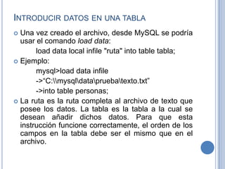 INTRODUCIR DATOS EN UNA TABLA
 Una vez creado el archivo, desde MySQL se podría
usar el comando load data:
load data local infile "ruta" into table tabla;
 Ejemplo:
mysql>load data infile
->“C:mysqldatapruebatexto.txt”
->into table personas;
 La ruta es la ruta completa al archivo de texto que
posee los datos. La tabla es la tabla a la cual se
desean añadir dichos datos. Para que esta
instrucción funcione correctamente, el orden de los
campos en la tabla debe ser el mismo que en el
archivo.
 