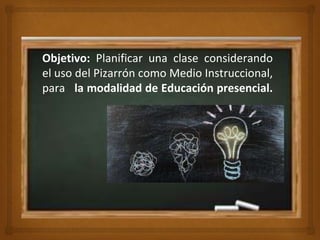 🙢
Objetivo: Planificar una clase considerando
el uso del Pizarrón como Medio Instruccional,
para la modalidad de Educación presencial.
 