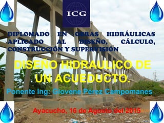 DISEÑO HIDRAULICO DE
UN ACUEDUCTO.
Ponente Ing: Giovene Pérez Campomanes
Ayacucho, 16 de Agosto del 2015
DIPLOMADO EN OBRAS HIDRÁULICAS
APLICADO AL DISEÑO, CÁLCULO,
CONSTRUCCIÓN Y SUPERVISIÓN
 