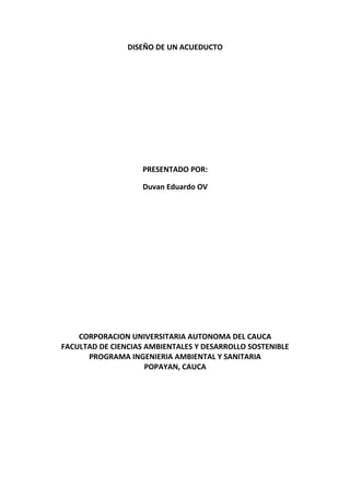 DISEÑO DE UN ACUEDUCTO
PRESENTADO POR:
Duvan Eduardo OV
CORPORACION UNIVERSITARIA AUTONOMA DEL CAUCA
FACULTAD DE CIENCIAS AMBIENTALES Y DESARROLLO SOSTENIBLE
PROGRAMA INGENIERIA AMBIENTAL Y SANITARIA
POPAYAN, CAUCA
 